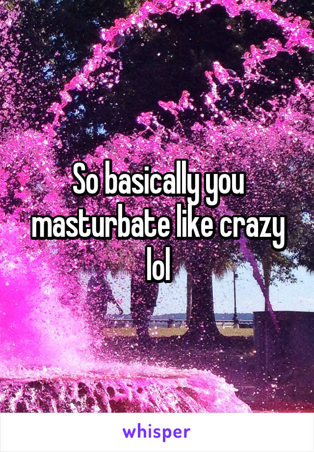 So basically you masturbate like crazy lol