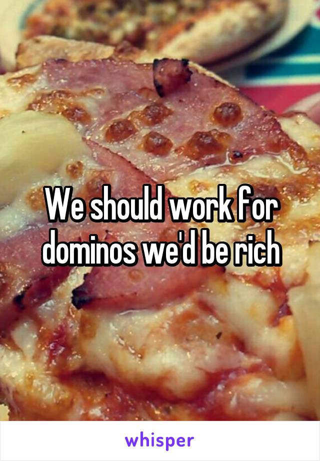 We should work for dominos we'd be rich