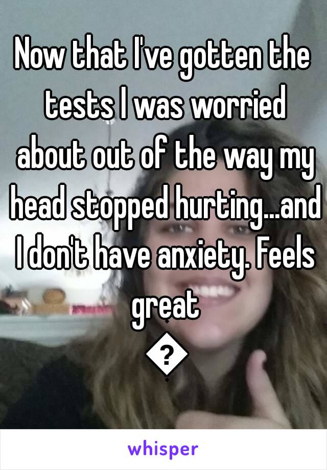 Now that I've gotten the tests I was worried about out of the way my head stopped hurting...and I don't have anxiety. Feels great 😌