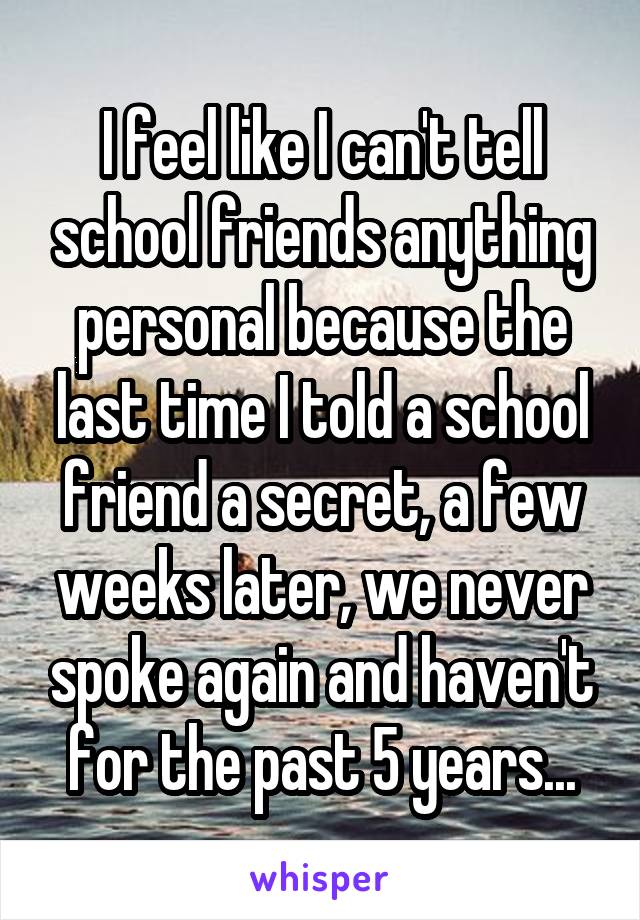 I feel like I can't tell school friends anything personal because the last time I told a school friend a secret, a few weeks later, we never spoke again and haven't for the past 5 years...