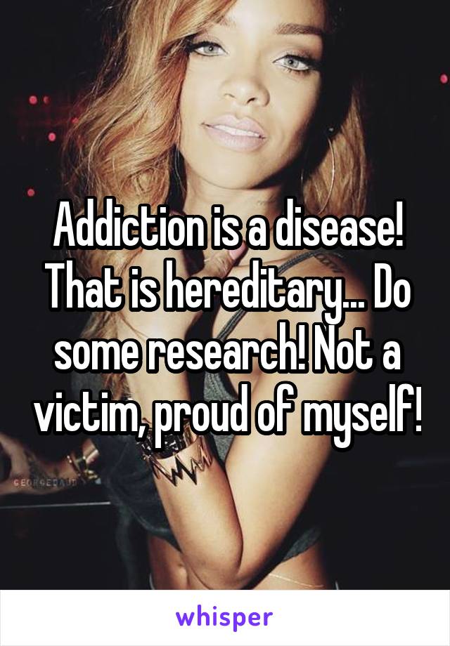 Addiction is a disease! That is hereditary... Do some research! Not a victim, proud of myself!
