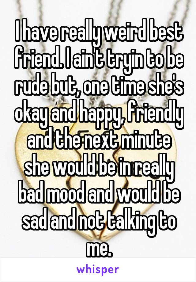 I have really weird best friend. I ain't tryin to be rude but, one time she's okay and happy, friendly and the next minute she would be in really bad mood and would be sad and not talking to me.