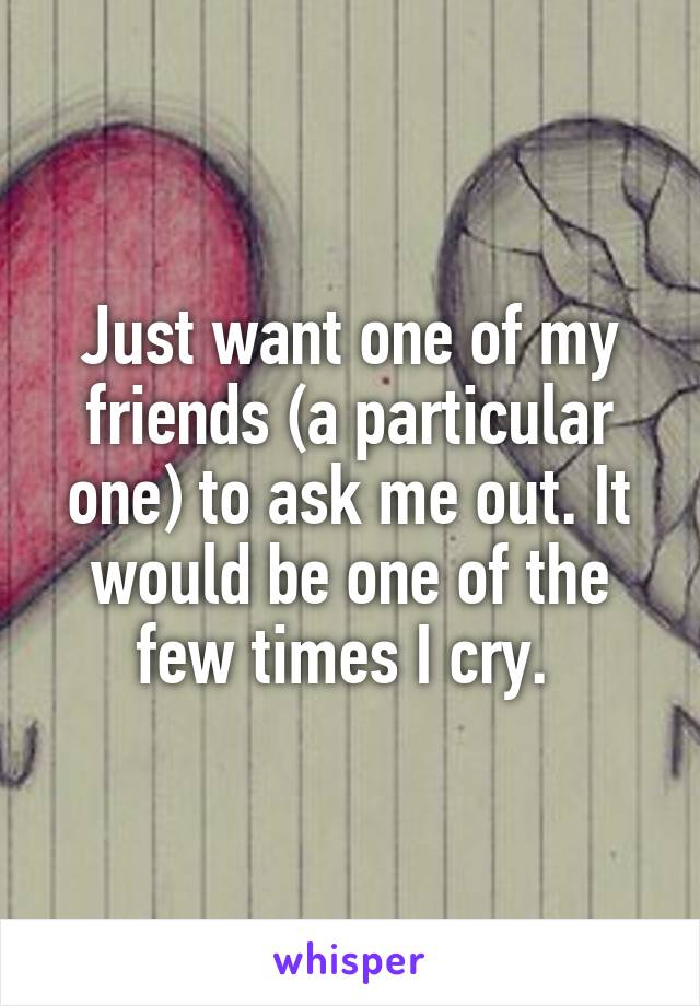 Just want one of my friends (a particular one) to ask me out. It would be one of the few times I cry. 