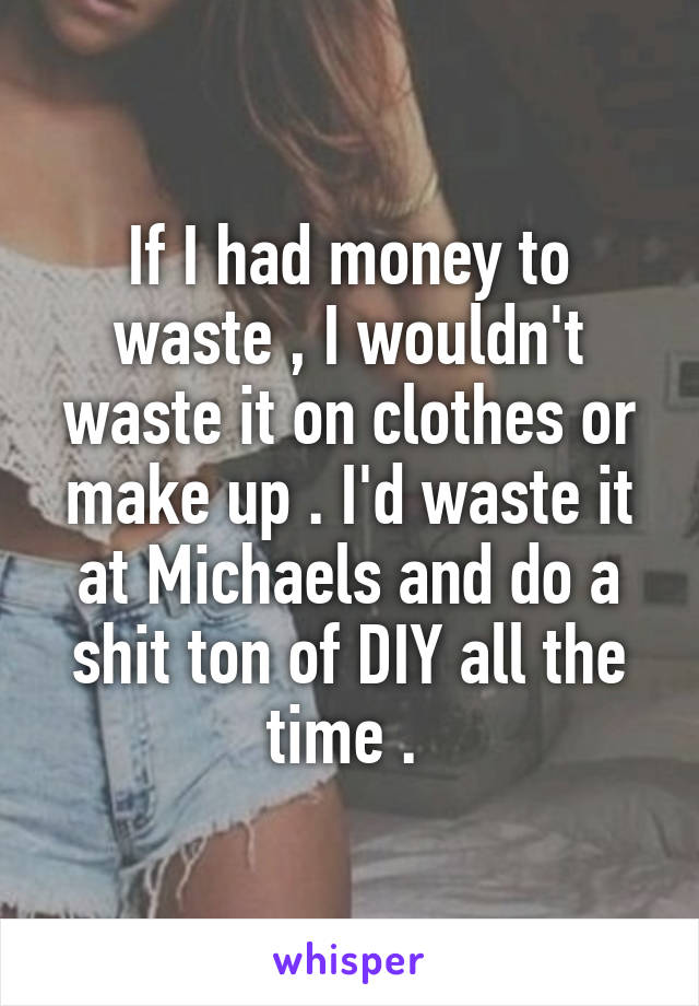 If I had money to waste , I wouldn't waste it on clothes or make up . I'd waste it at Michaels and do a shit ton of DIY all the time . 