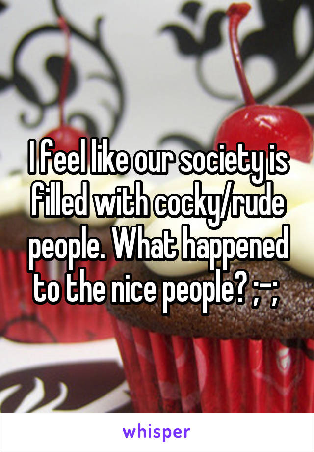 I feel like our society is filled with cocky/rude people. What happened to the nice people? ;-; 