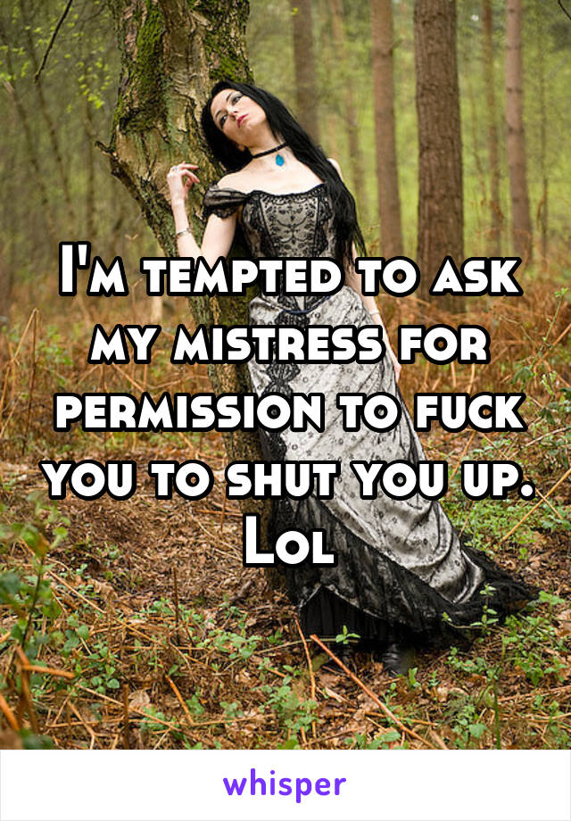 I'm tempted to ask my mistress for permission to fuck you to shut you up. Lol