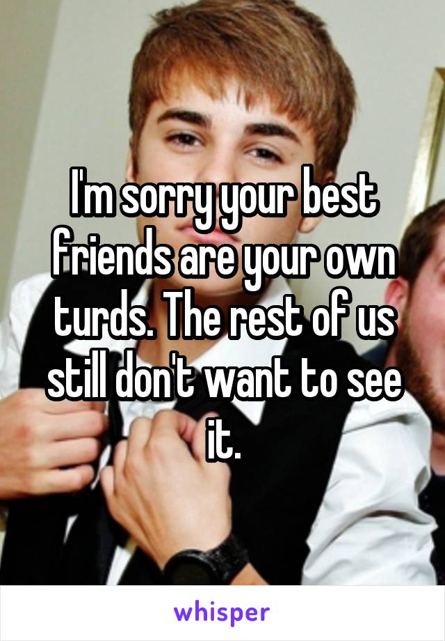 I'm sorry your best friends are your own turds. The rest of us still don't want to see it.