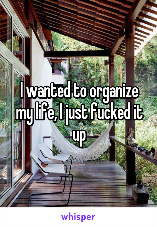 I wanted to organize my life, I just fucked it up