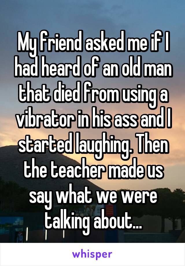 My friend asked me if I had heard of an old man that died from using a vibrator in his ass and I started laughing. Then the teacher made us say what we were talking about...