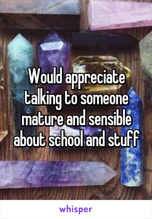 Would appreciate talking to someone mature and sensible about school and stuff