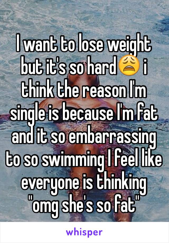 I want to lose weight but it's so hard😩 i think the reason I'm single is because I'm fat and it so embarrassing to so swimming I feel like everyone is thinking "omg she's so fat"