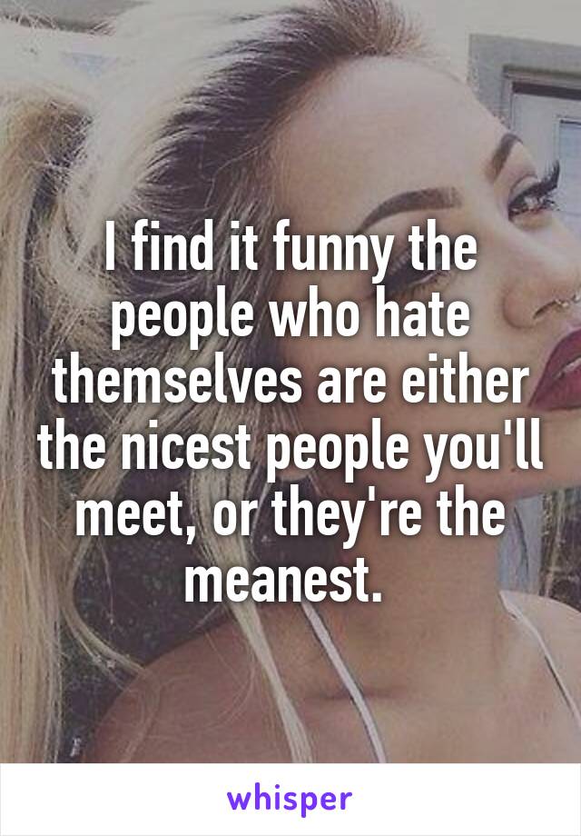 I find it funny the people who hate themselves are either the nicest people you'll meet, or they're the meanest. 