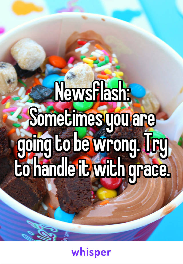 Newsflash:
Sometimes you are going to be wrong. Try to handle it with grace.