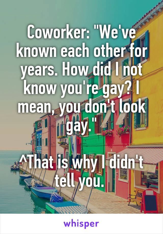 Coworker: "We've known each other for years. How did I not know you're gay? I mean, you don't look gay."

^That is why I didn't tell you. 
