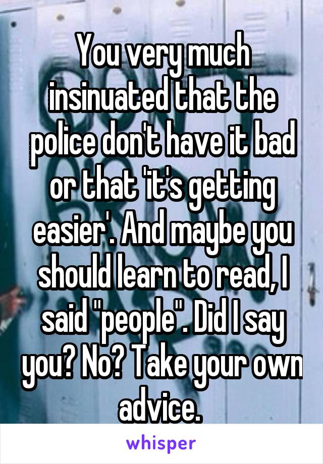 You very much insinuated that the police don't have it bad or that 'it's getting easier'. And maybe you should learn to read, I said "people". Did I say you? No? Take your own advice. 