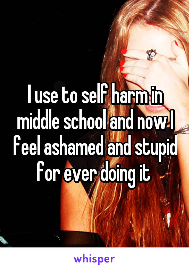 I use to self harm in middle school and now I feel ashamed and stupid for ever doing it 