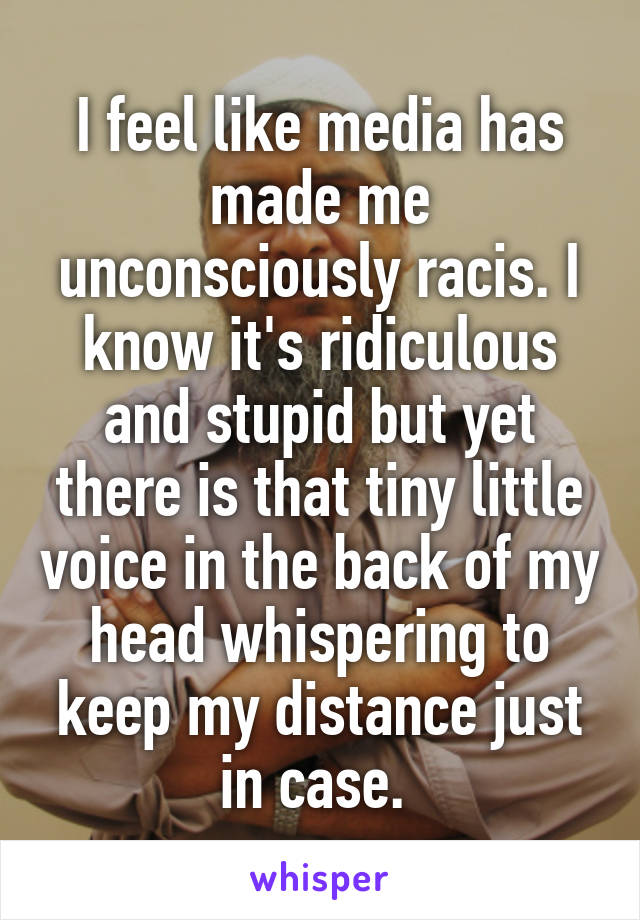 I feel like media has made me unconsciously racis. I know it's ridiculous and stupid but yet there is that tiny little voice in the back of my head whispering to keep my distance just in case. 