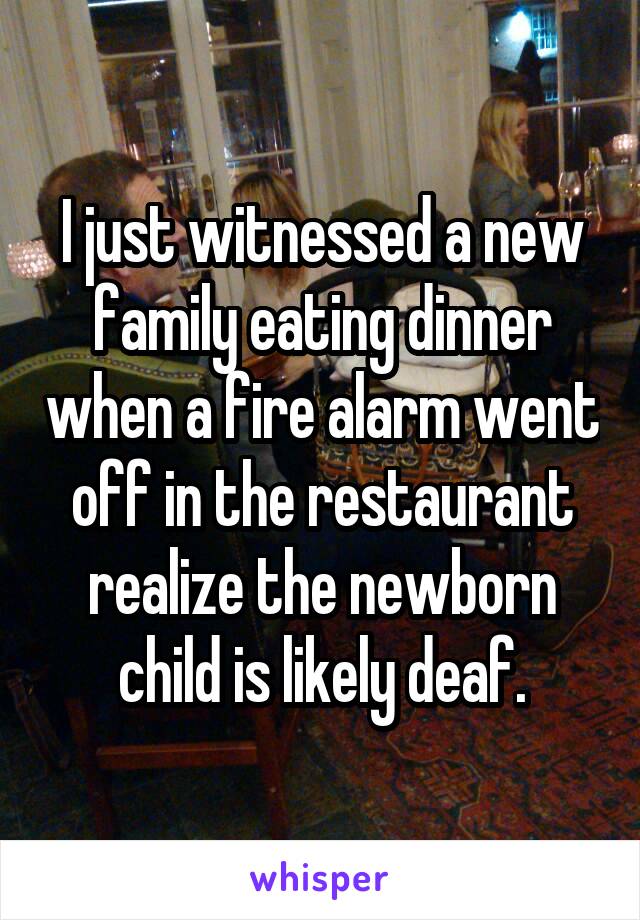 I just witnessed a new family eating dinner when a fire alarm went off in the restaurant realize the newborn child is likely deaf.