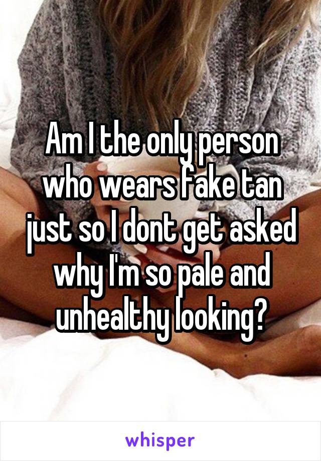 Am I the only person who wears fake tan just so I dont get asked why I'm so pale and unhealthy looking?