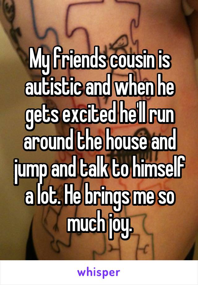 My friends cousin is autistic and when he gets excited he'll run around the house and jump and talk to himself a lot. He brings me so much joy.