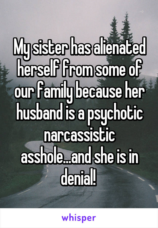 My sister has alienated herself from some of our family because her husband is a psychotic narcassistic asshole...and she is in denial! 