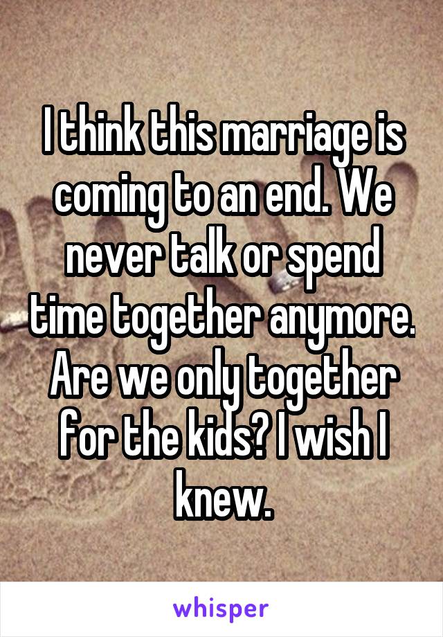 I think this marriage is coming to an end. We never talk or spend time together anymore. Are we only together for the kids? I wish I knew.