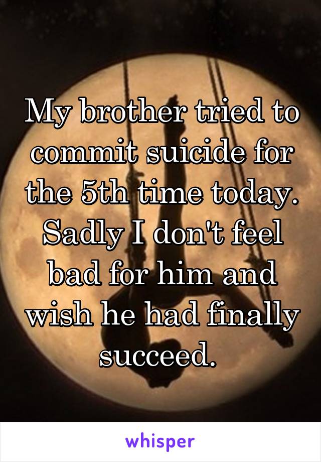 My brother tried to commit suicide for the 5th time today. Sadly I don't feel bad for him and wish he had finally succeed. 