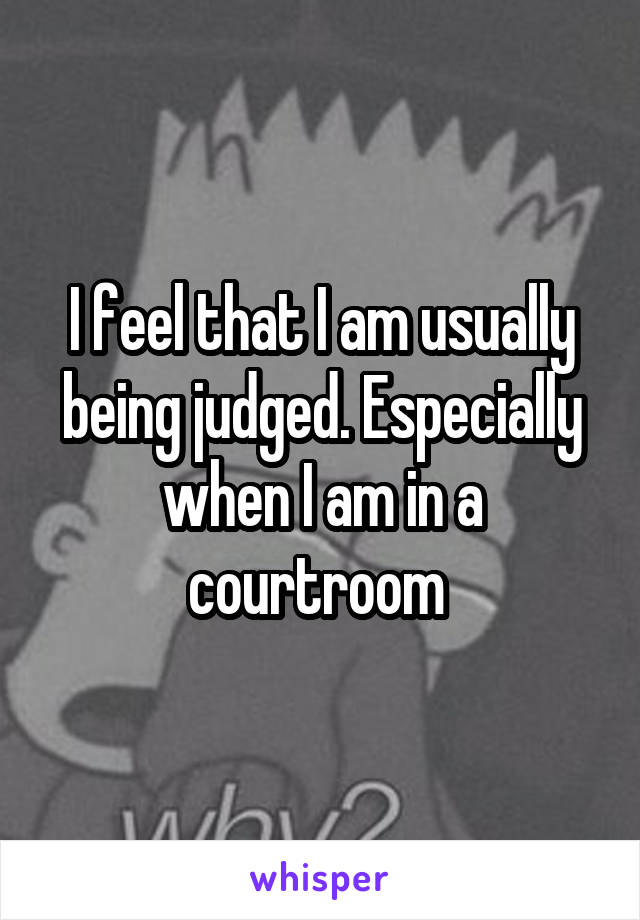 I feel that I am usually being judged. Especially when I am in a courtroom 