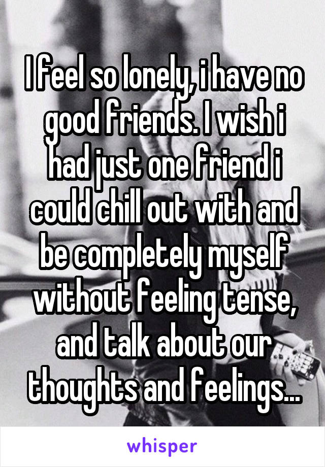 I feel so lonely, i have no good friends. I wish i had just one friend i could chill out with and be completely myself without feeling tense, and talk about our thoughts and feelings...