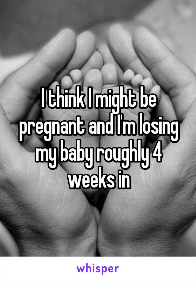 I think I might be pregnant and I'm losing my baby roughly 4 weeks in