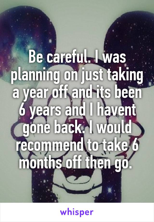 Be careful. I was planning on just taking a year off and its been 6 years and I havent gone back. I would recommend to take 6 months off then go. 