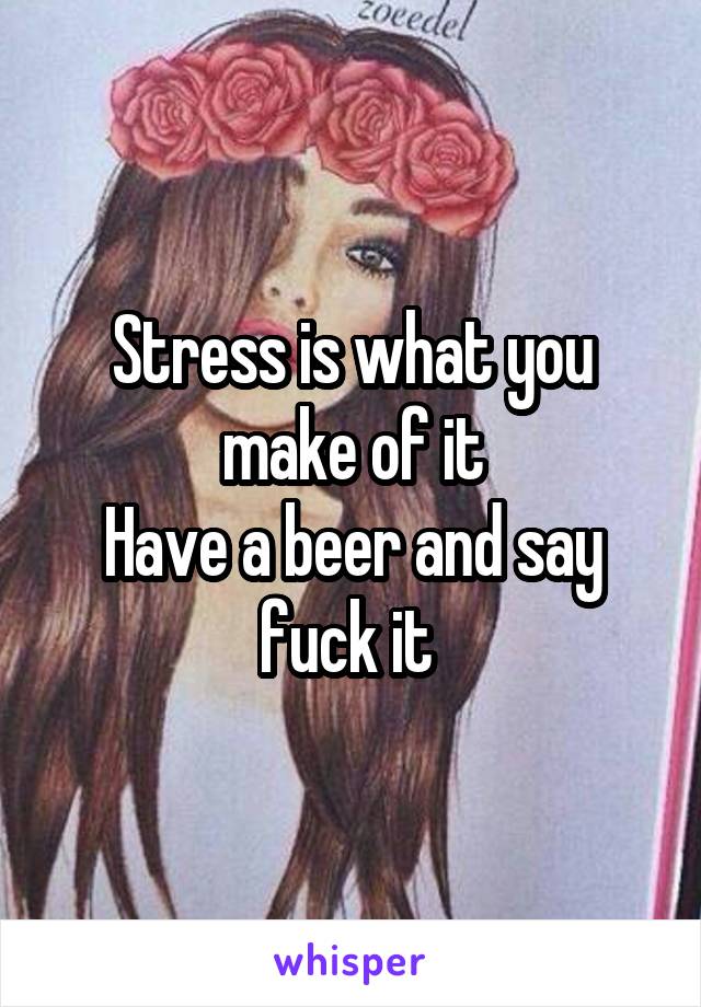 Stress is what you make of it
Have a beer and say fuck it 