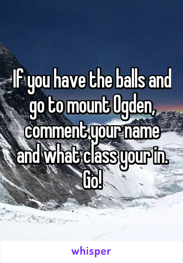 If you have the balls and go to mount Ogden, comment your name and what class your in. Go!