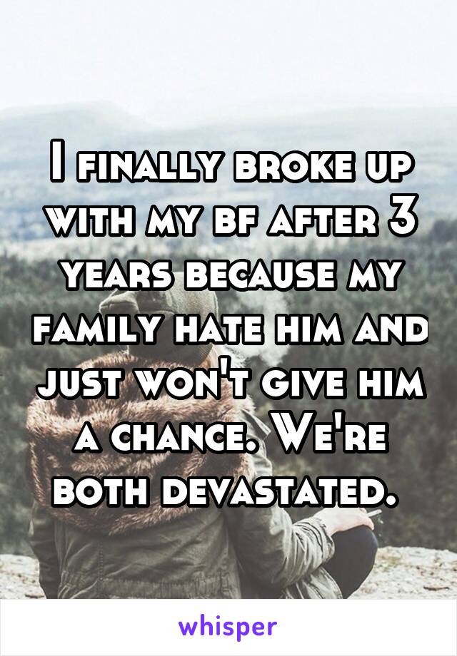 I finally broke up with my bf after 3 years because my family hate him and just won't give him a chance. We're both devastated. 