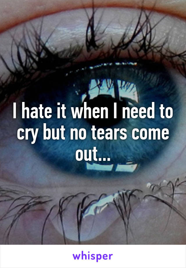 I hate it when I need to cry but no tears come out...