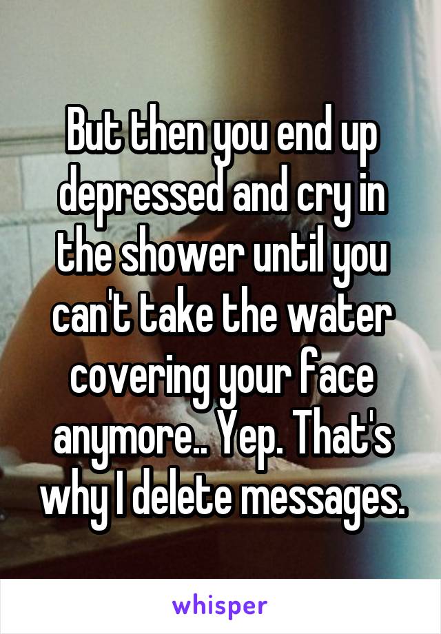 But then you end up depressed and cry in the shower until you can't take the water covering your face anymore.. Yep. That's why I delete messages.