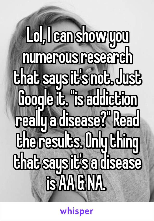 Lol, I can show you numerous research that says it's not. Just Google it. "is addiction really a disease?" Read the results. Only thing that says it's a disease is AA & NA. 
