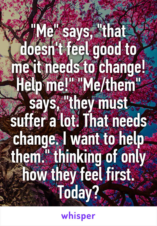 "Me" says, "that doesn't feel good to me it needs to change! Help me!" "Me/them" says, "they must suffer a lot. That needs change. I want to help them." thinking of only how they feel first. Today?