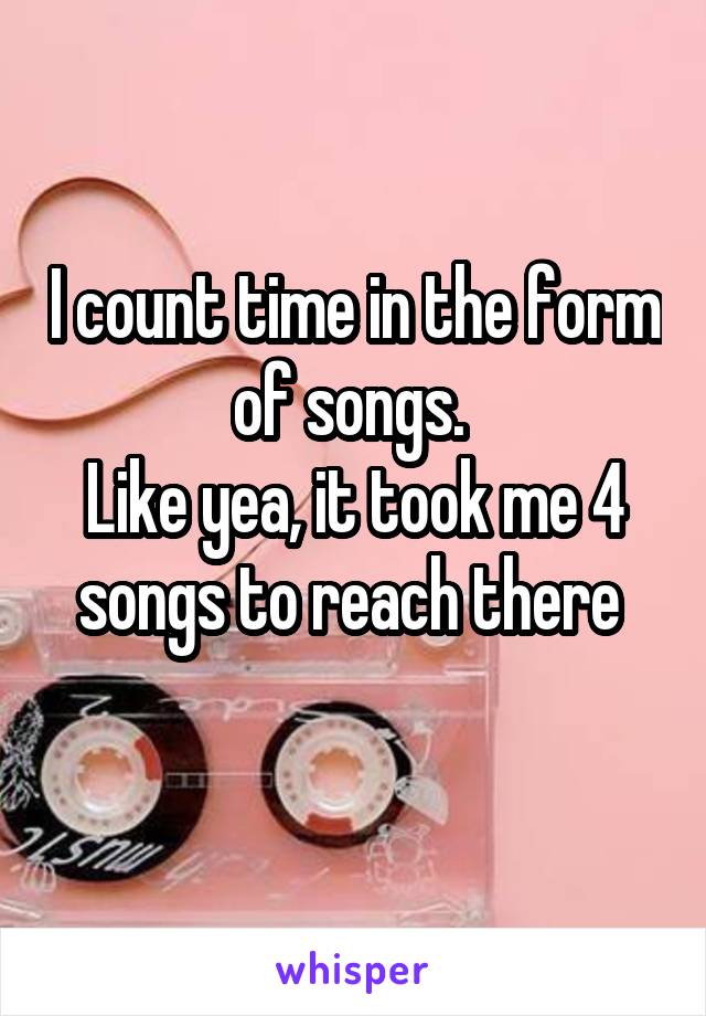 I count time in the form of songs. 
Like yea, it took me 4 songs to reach there 
