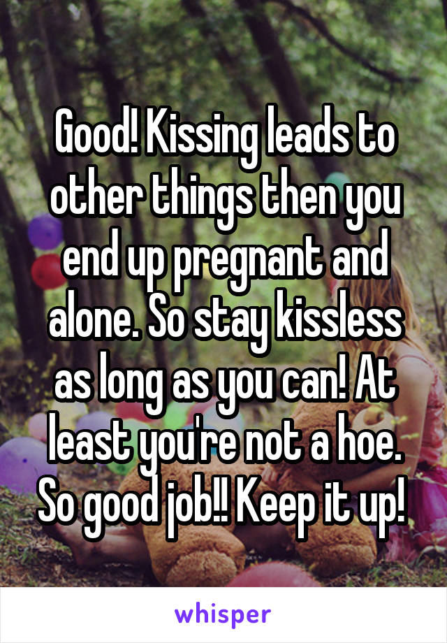 Good! Kissing leads to other things then you end up pregnant and alone. So stay kissless as long as you can! At least you're not a hoe. So good job!! Keep it up! 