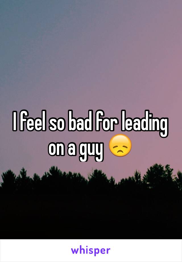 I feel so bad for leading on a guy 😞