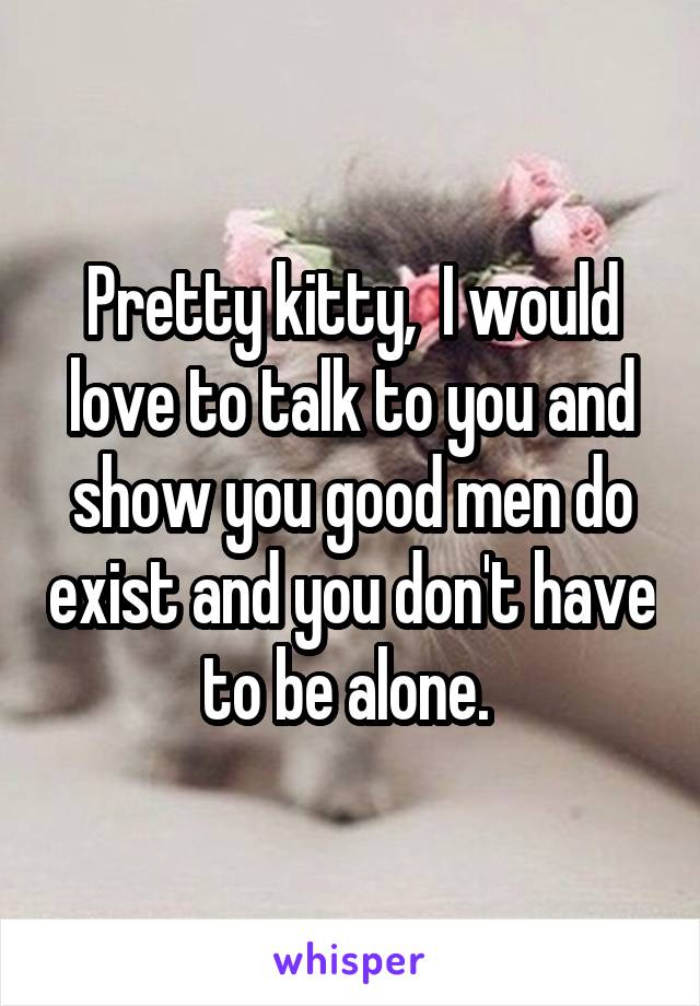 Pretty kitty,  I would love to talk to you and show you good men do exist and you don't have to be alone. 