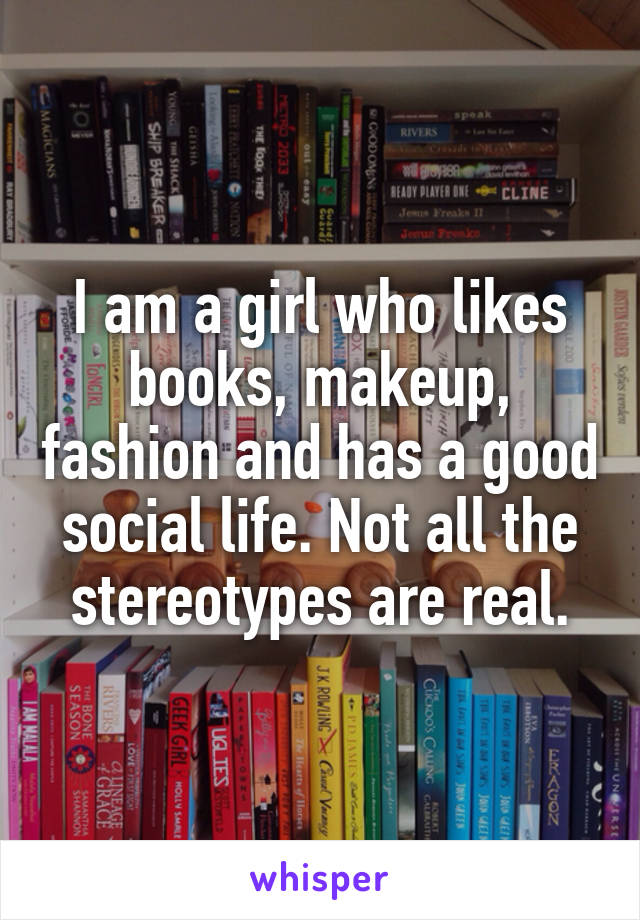 I am a girl who likes books, makeup, fashion and has a good social life. Not all the stereotypes are real.