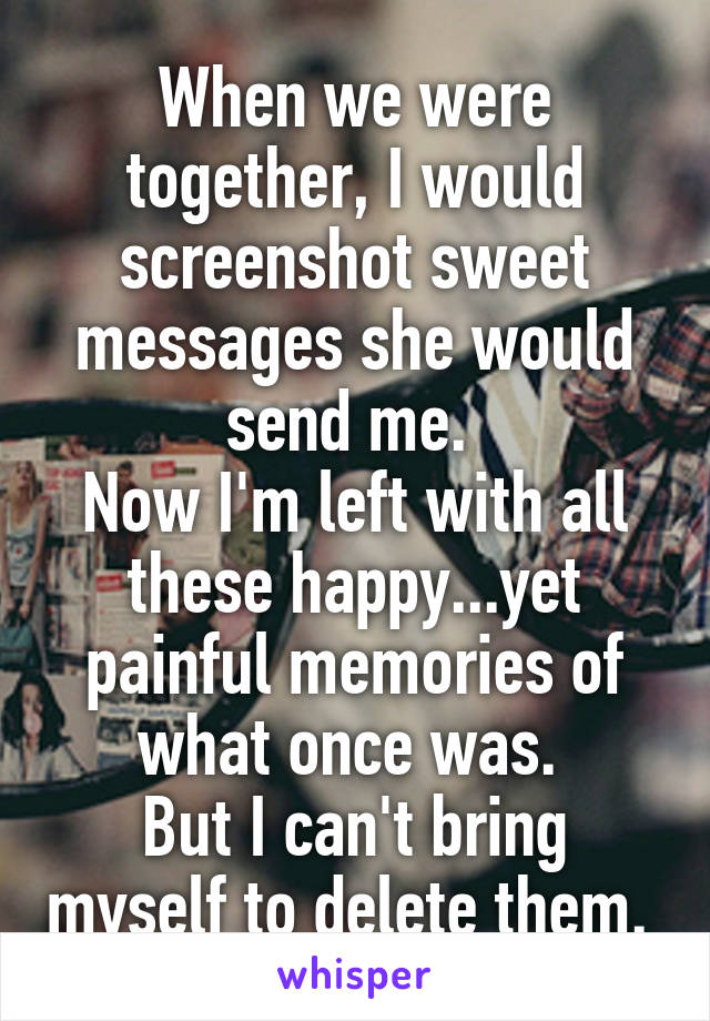 When we were together, I would screenshot sweet messages she would send me. 
Now I'm left with all these happy...yet painful memories of what once was. 
But I can't bring myself to delete them. 