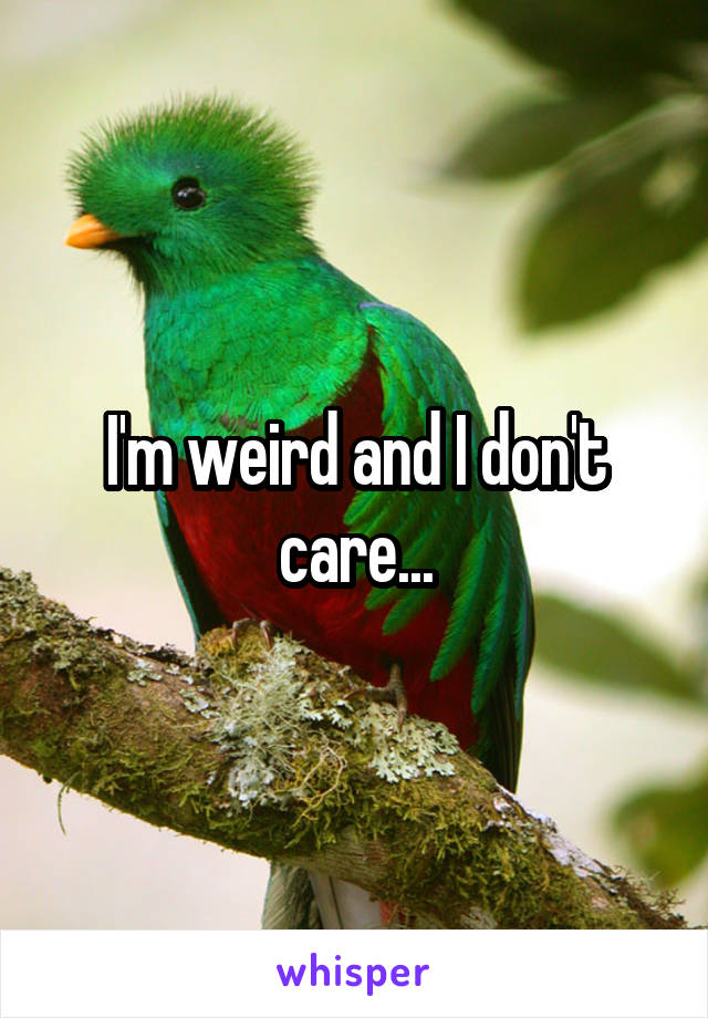 I'm weird and I don't care...