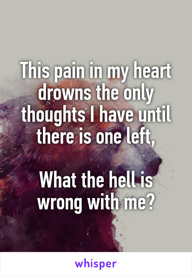 This pain in my heart drowns the only thoughts I have until there is one left,

What the hell is wrong with me?