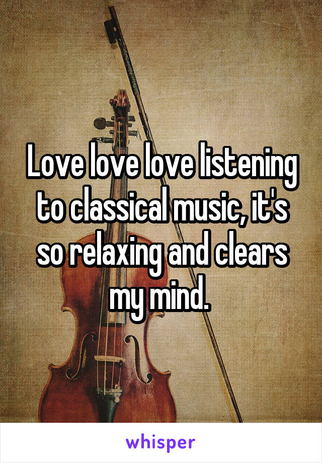 Love love love listening to classical music, it's so relaxing and clears my mind. 