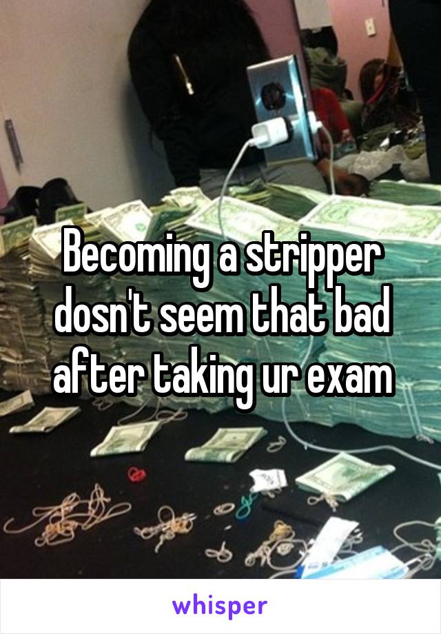 Becoming a stripper dosn't seem that bad after taking ur exam