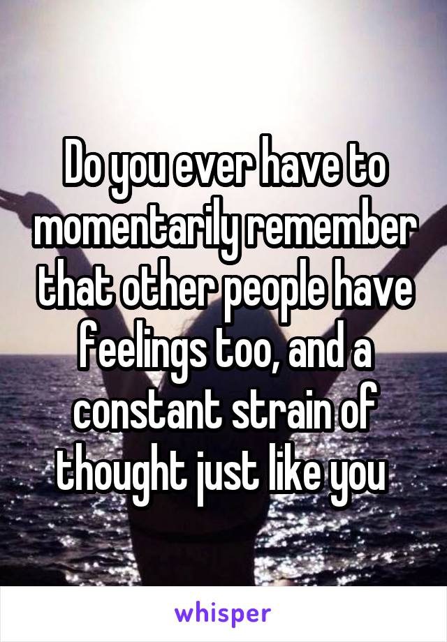 Do you ever have to momentarily remember that other people have feelings too, and a constant strain of thought just like you 
