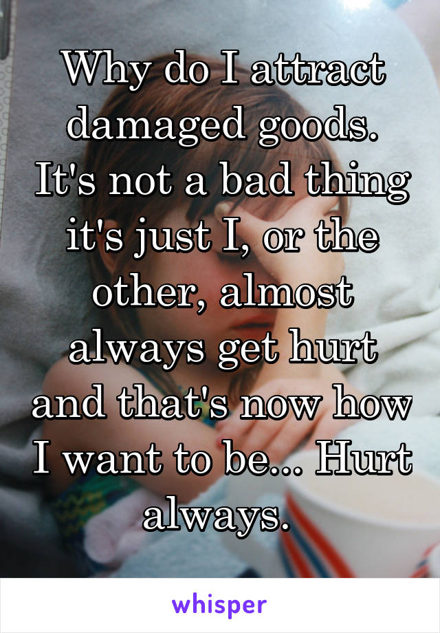 Why do I attract damaged goods. It's not a bad thing it's just I, or the other, almost always get hurt and that's now how I want to be... Hurt always. 
